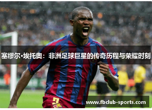 塞缪尔·埃托奥：非洲足球巨星的传奇历程与荣耀时刻