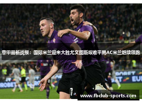 意甲最新战报：国际米兰迎来大胜尤文图斯艰难平局AC米兰继续领跑
