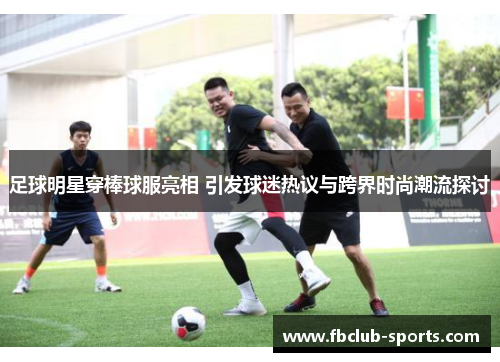 足球明星穿棒球服亮相 引发球迷热议与跨界时尚潮流探讨